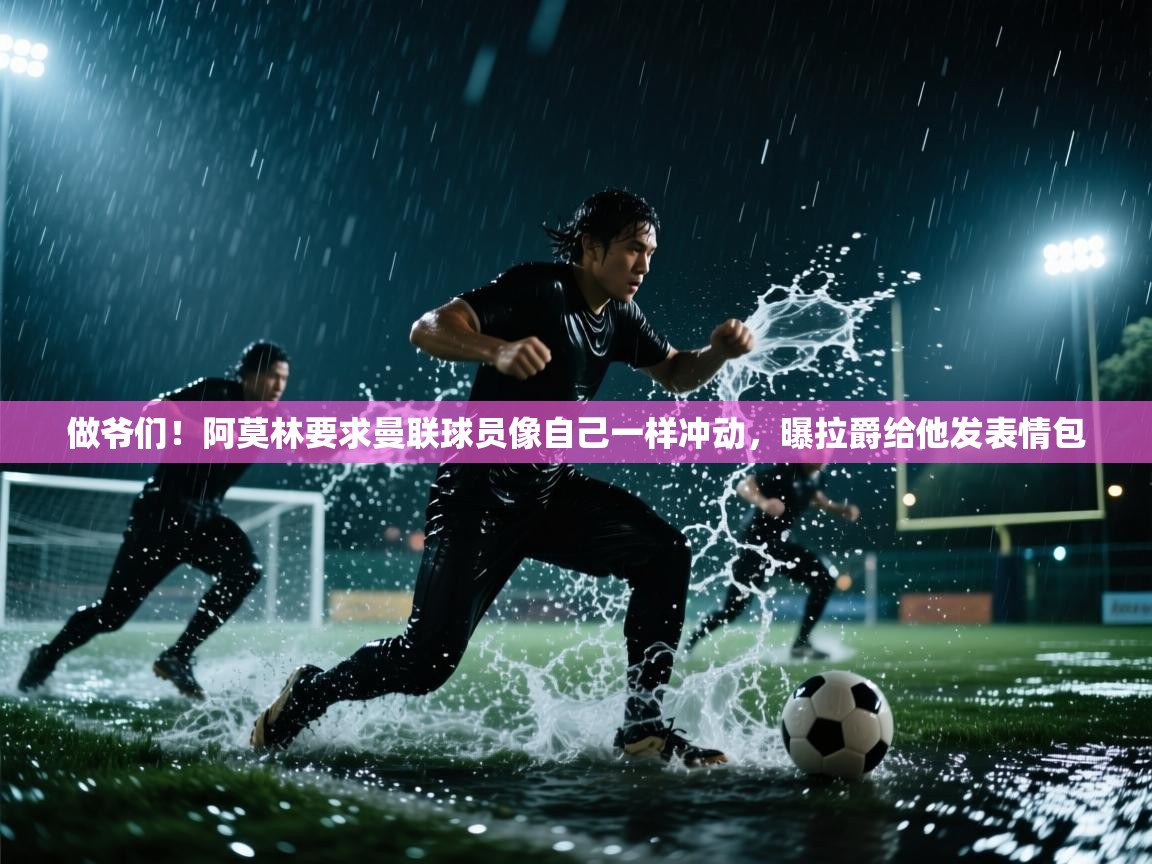 做爷们！阿莫林要求曼联球员像自己一样冲动，曝拉爵给他发表情包